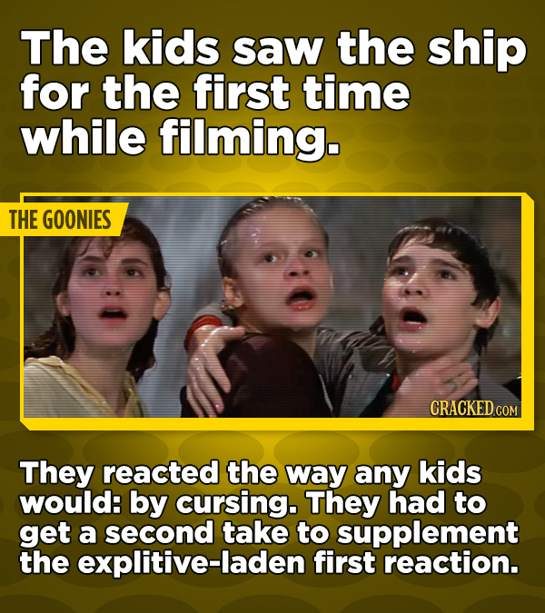 The kids saw the ship for the first time while filming. THE GOONIES CRACKED COM They reacted the way any kids would: by cursing. They had to get a second take to supplement the explitive-laden first reaction.