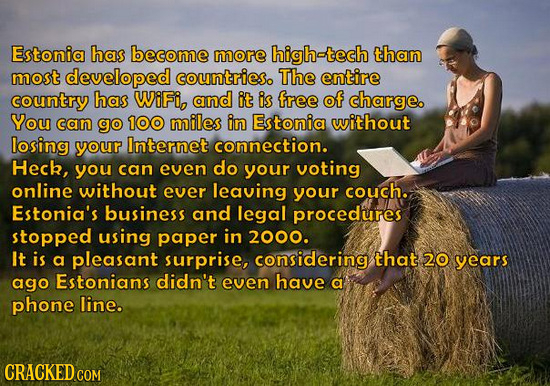 Estonia has become more high-tech than most developed countrieso The entire country has WiFi, and it is free of charge. You can go 100 miles in Estoni