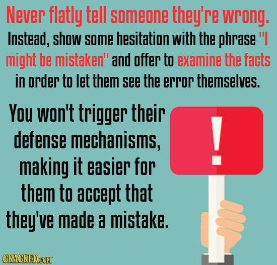 Never flatly tell someone they're wrong. Instead, show some hesitation with the phrase might be mistaken and offer to examine the facts in order to