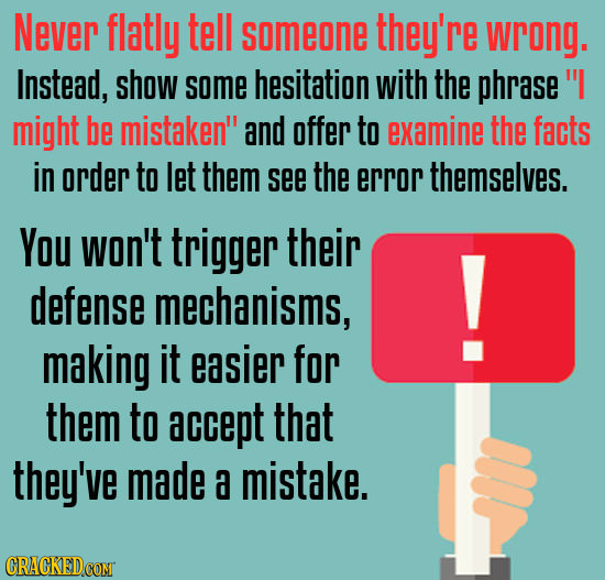 Never flatly tell someone they're wrong. Instead, show some hesitation with the phrase might be mistaken and offer to examine the facts in order to 