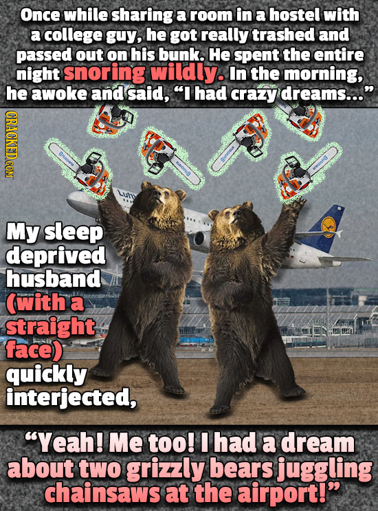 Once while sharing a room in a hostel with a college guy, he got really trashed and passed out on his bunk. He spent the entire night snoring wildily.