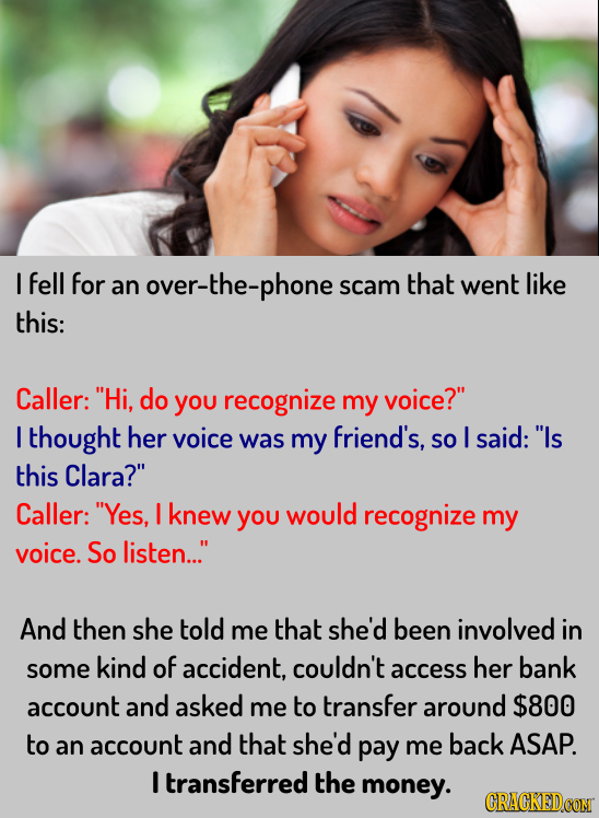 I fell for an r-the-phone scam that went like this: Caller: Hi, do YOu recognize my voice? I thought her voice was my friend's, SO I said: Is this 