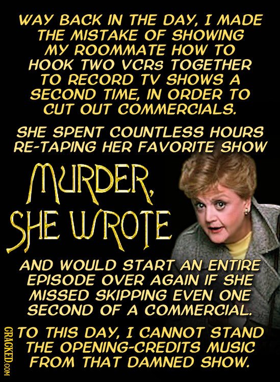 WAY BACK IN THE DAY, I MADE THE MISTAKE OF SHOWING MY ROOMMATE HOW TO HOOK TWO VCRs TOGETHER TO RECORD TV SHOWS A SECOND TIME, IN ORDER TO CUT OUT COM