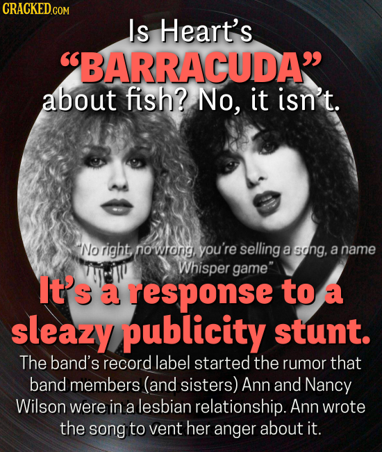 Is Heart's BARRACUDA about fish? No, it isn't. No right no wtong, you're selling a song, a name Whisper game It's a response to a sleazy publicity stunt. The band's record label started the rumor that band members (and sisters) Ann and Nancy Wilson were in lesbian a relationship.