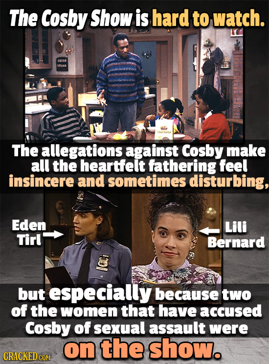 The Cosby Show is hard to watch. 1880 The allegations against Cosby make all the heartfelt fathering feel insincere and sometimes disturbing, Eden Lil