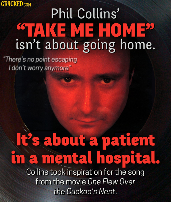 CRACKED GON Phil Collins' TAKE ME HOME isn't about going home. There's no point escaping I don't worry anymore It's about a patient in a mental hospital. Collins took inspiration for the song from the movie One Flew Over the Cuckoo's Nest.