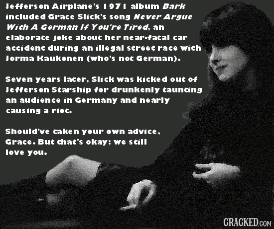 Jeffersor Airplane's 1971 album Bark included Grace Slick's song Never Argue With A German If You're Tired an elaborate joke about her near-facal car