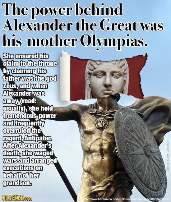 The power behind Alexander the Great was his mother Olympias. She ensured his claim to the throne by claiming his father was the god Zeus, and when Al