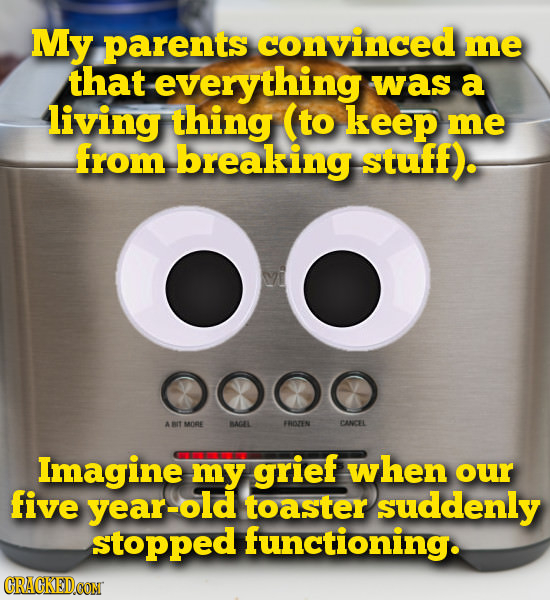 My parents convinced me that everything was a living thing (to keep me from breaking stuff). OO 000O A MORE BACAL FROZEN CANCEL Imagine my grief when