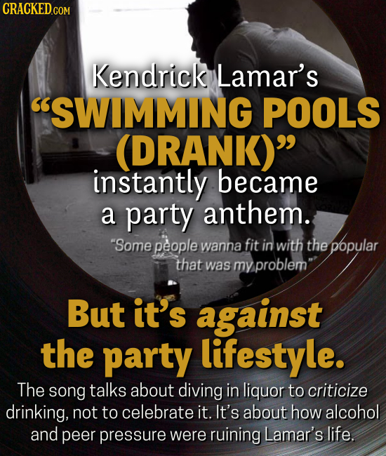 Kendrick Lamar's SWIMMING POOLS (DRANK) instantly became a party anthem. Some people wanna fit in with the popular that was my problem But it's against the party lifestyle. The song talks about diving in liquor to criticize drinking, not to celebrate it. It's about how alcohol and peer pressure