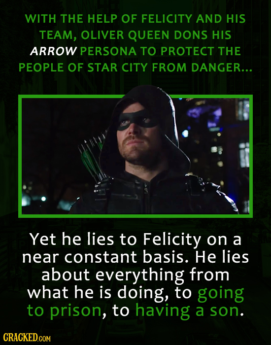WITH THE HELP OF FELICITY AND HIS TEAM, OLIVER QUEEN DONS HIS ARROW PERSONA TO PROTECT THE PEOPLE OF STAR CITY FROM DANGER... Yet he lies to Felicity