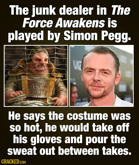 The junk dealer in The Force Awakens is played by Simon Pegg. He says the costume was SO hot, he would take off his gloves and pour the sweat out betw