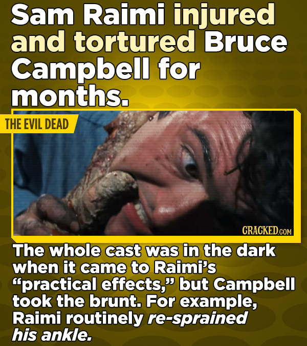 Sam Raimi injured and tortured Bruce Campbell for months. THE EVIL DEAD CRACKED.COM The whole cast was in the dark when it came to Raimi's practical effects, but Campbell took the brunt. For example, Raimi routinely re-sprained his ankle.