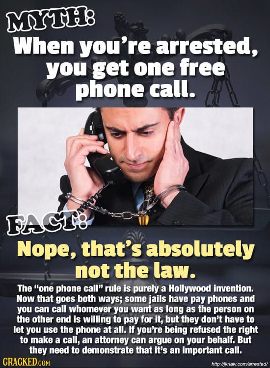 MYTH8 When you're arrested, you get one free phone call. FAGT Nope, that's absolutely not the law. The one phone call rule is purely a Hollywood inv