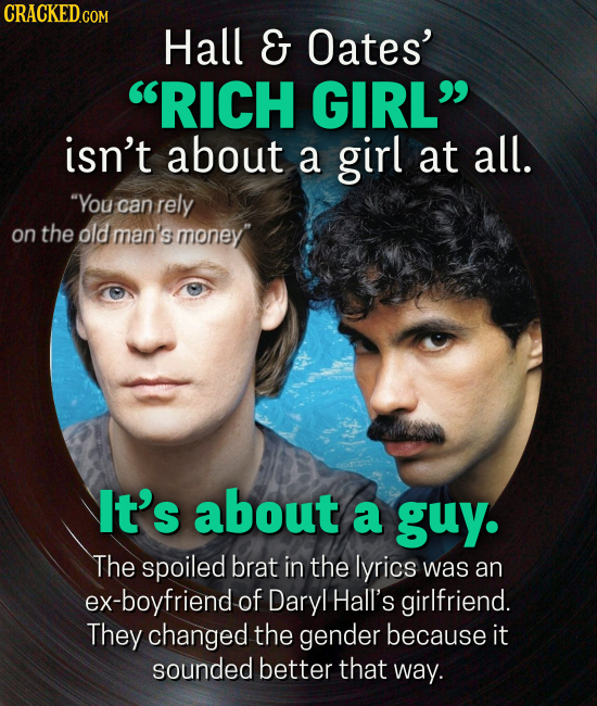 Hall G Oates' RICH GIRL isn't about a girl at all. You can rely on the old man's money' It's about a guy. The spoiled brat in the lyrics was an ex-boyfriend of Daryl Hall's girlfriend. They changed the gender because it sounded better that way.