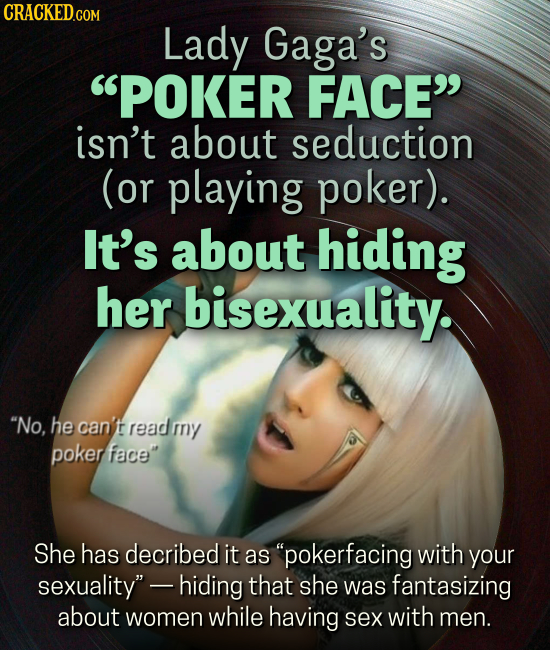 CRACKEDCON Lady Gaga's POKER FACE isn't about seduction (or playing poker). It's about hiding her bisexuality. No. he can't readmny poker face She has decribed it as pokerfacing with your sexuality -hiding that she was fantasizing about women while having sex with men.