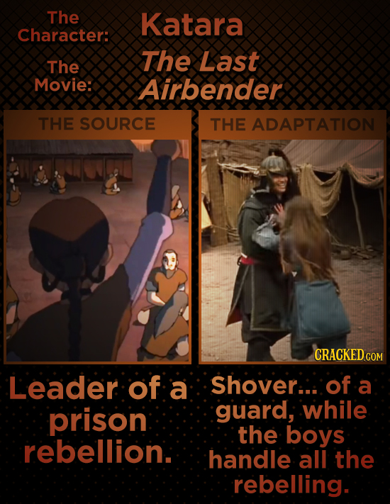 The Katara Character: The Last The Movie: Airbender THE SOURCE THE ADAPTATION Leader of a Shover... of a prison guard, while the boys rebellion. handl