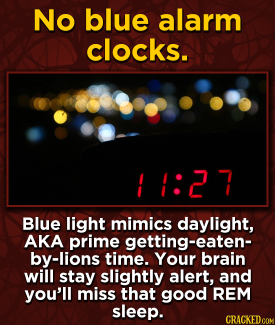 No blue alarm clocks. 1:2 7 Blue light mimics daylight, AKA prime getting-eaten- by-lions time. Your brain will stay slightly alert, and you'll miss