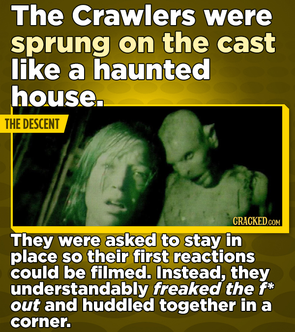 The Crawlers were sprung on the cast like a haunted house.. THE DESCENT CRACKED.COM They were asked to stay in place SO their first reactions could be filmed. Instead, they understandably freaked the f* out and huddled together in a corner.