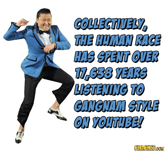 COLLECTIVELY, THE HUMAN RACE HAS SPENT OVER 17.638 YEARS LISTENING TO GANGNAM STyLe ON YOUTUBE! CRACKEDOON