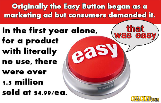 Originally the Easy Button began as a marketing ad but consumers demanded it. In the first year alone, that was easy for a product with literally easy