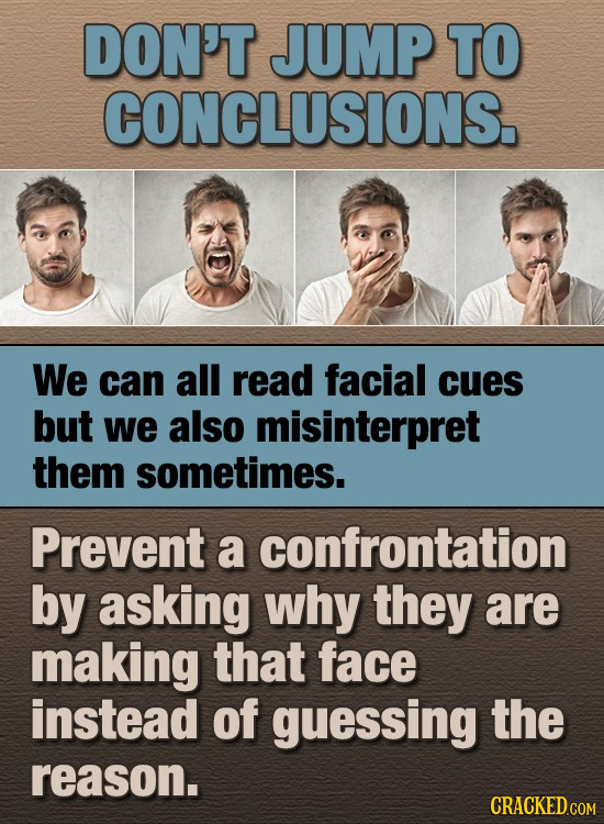 DON'T JUMP TO CONCLUSIONS. We can all read facial cues but we also misinterpret them sometimes. Prevent a confrontation by asking why they are making