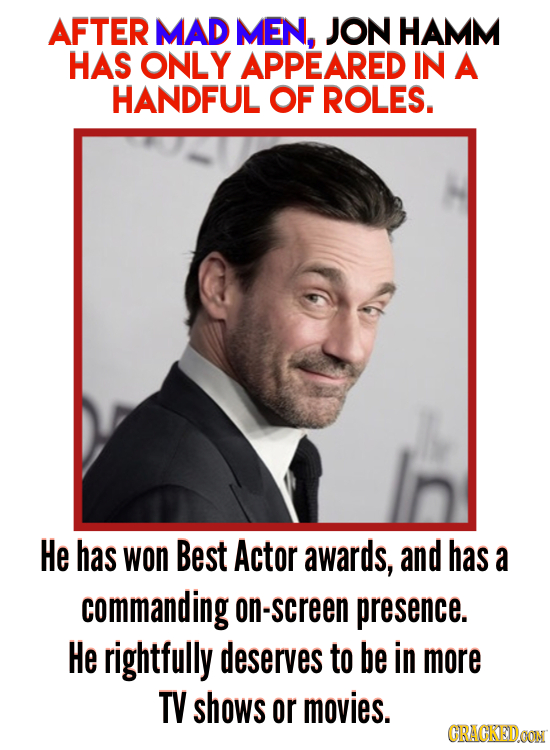 AFTER MAD MEN, JON HAMM HAS ONLY APPEARED IN A HANDFUL OF ROLES. He has won Best Actor awards, and has a commanding on-screen presence. He rightfully