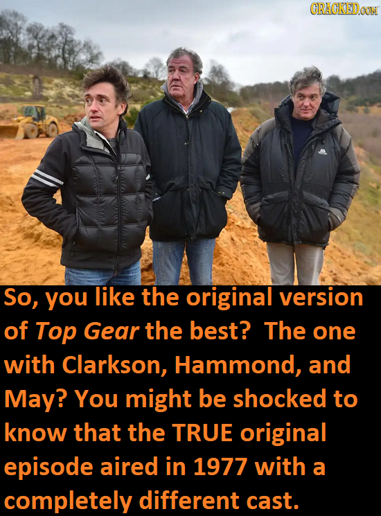 CRACKEDOON So, you like the original version of Top Gear the best? The one with Clarkson, Hammond, and May? You might be shocked to know that the TRUE