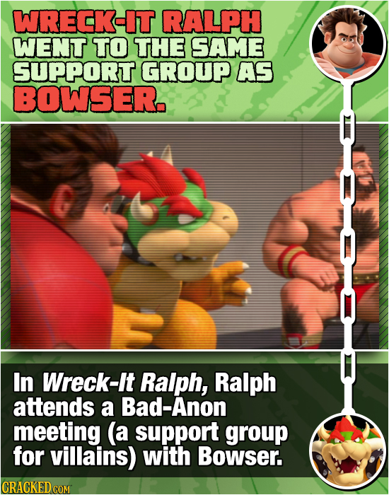 WRECK-IT RALPH WENT TO THE SAME SUPPORT GROUP AS BOWSER. In Wreck-It Ralph, Ralph attends a Bad-Anon meeting (a support group for villains) with Bowse