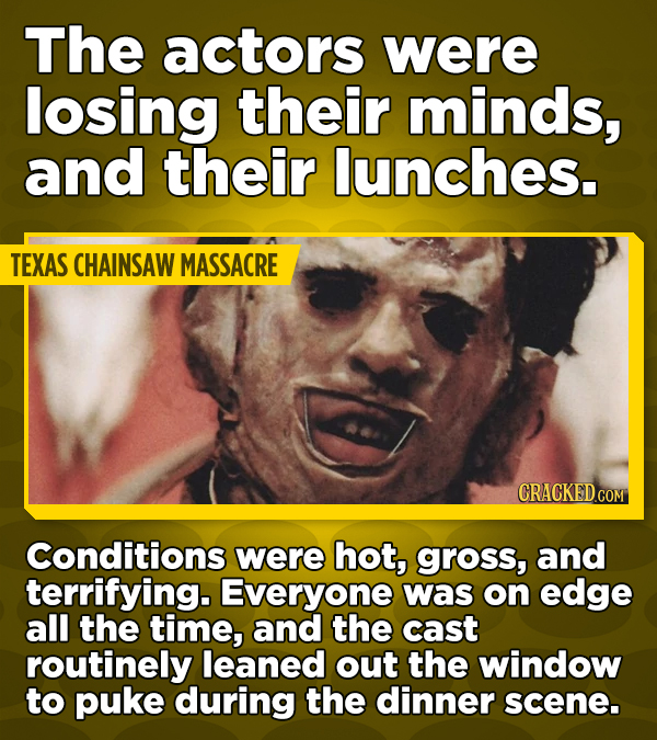 The actors were losing their minds, and their lunches. TEXAS CHAINSAW MASSACRE CRACKED.COM Conditions were hot, gross, and terrifying. Everyone was on edge all the time, and the cast routinely leaned out the window to puke during the dinner scene.