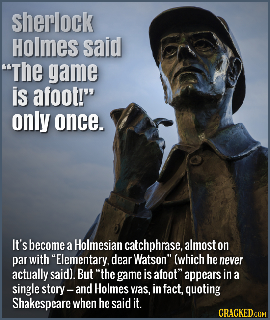 Sherlock Holmes said The game is afoot! only once. It's become a Holmesian catchphrase, almost on par with Elementary, dear Watson (which he neve