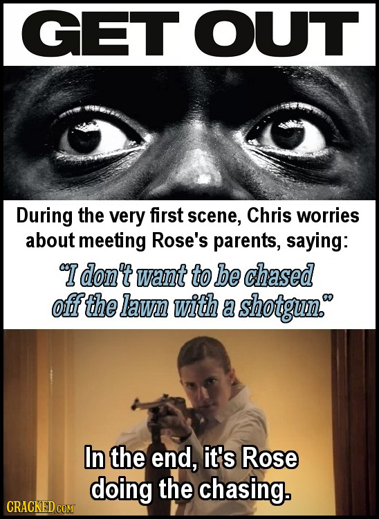 GET OUT During the very first scene, Chris worries about meeting Rose's parents, saying: I don't want to be chased offthe lawn with a shotgun. In the