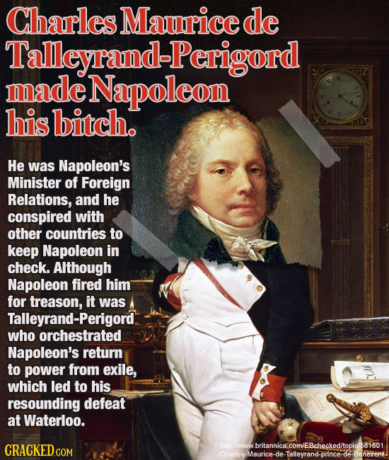 Charles Maurice de Talleyrand-Perigord made Napoleon his bitch. He was Napoleon's Minister of Foreign Relations, and he conspired with other countries