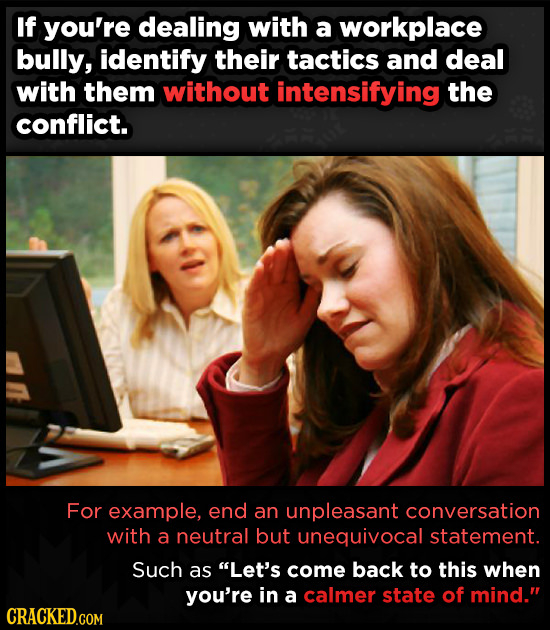 If you're dealing with a workplace bully, identify their tactics and deal with them without intensifying the conflict. For example, end an unpleasant