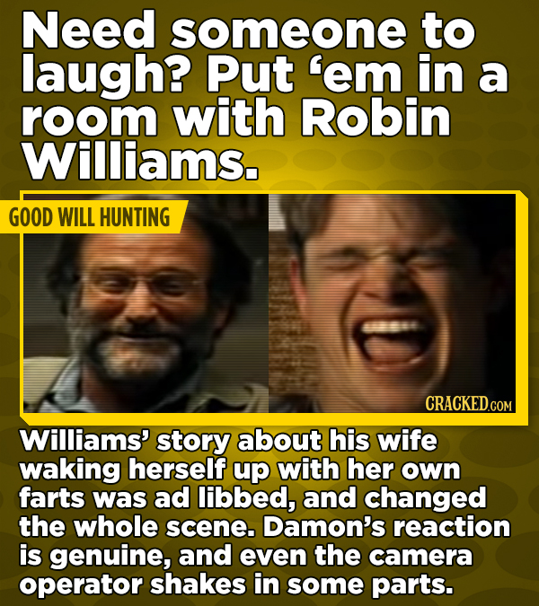 Need someone to laugh? Put 'em in a room with Robin Williams. GOOD WILL HUNTING CRACKED.COM Williams' story about his wife waking herself up with her own farts was ad libbed, and changed the whole scene. Damon's reaction is genuine, and even the camera operator shakes in some parts.