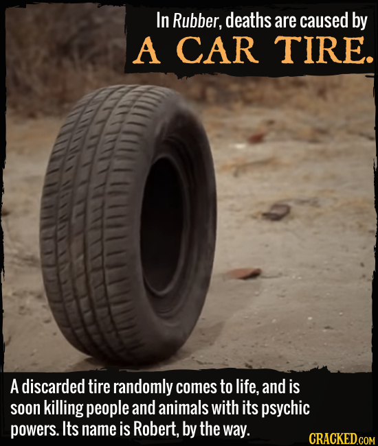 In Rubber, deaths are caused by A CAR TIRE. A discarded tire randomly comes to life, and is soon killing people and animals with its psychic powers. I