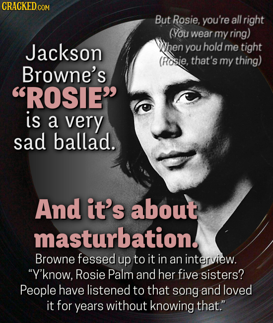 CRACKEDCON But Rosie, you're all right (You wear my ring) Jackson hen you hold me tight (Rosie, that's my thing) Browne's ROSIE is a very sad ballad. And it's about masturbation. Browne fessed up to it in an interview. Y'know, Rosie Palm and her five sisters? People have listened to