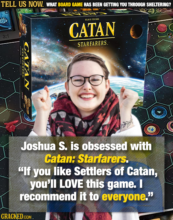 TELL US NOW. WHAT BOARD GAME HAS BEEN GETTING YOU THROUGH SHELTERING? KLATS TEUER CATAN CATAN STARFARERS. TRTIRR Joshua S. is obsessed with Catan: Sta