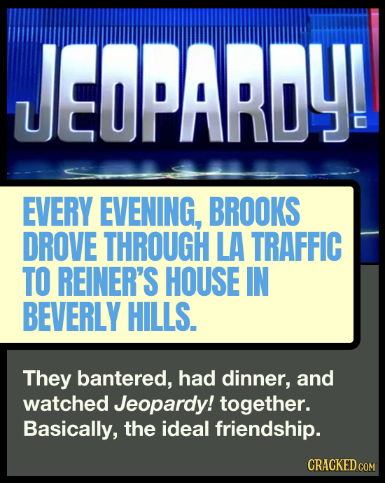 JEOPARDY! EVERY EVENING, BROOKS DROVE THROUGH LA TRAFFIC TO REINER'S HOUSE IN BEVERLY HILLS. They bantered, had dinner, and watched Jeopardy! together