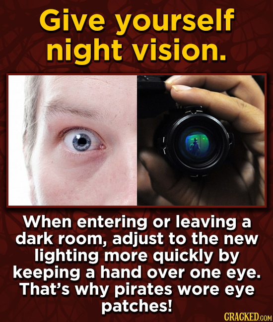 Give yourself night vision. When entering or leaving a dark room, adjust to the new lighting more quickly by keeping a hand over one eye. That's why p