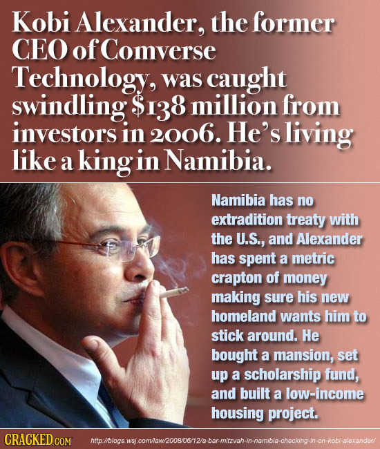 Kobi Alexander, the former CEO of Comverse Technology, was caught swindling $138 million from investors in 2006. He's living like a kingi in Namibia. 