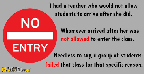 I had a teacher who would not allow students to arrive after she did. NO Whomever arrived after her was not allowed to enter the class. ENTRY Needless