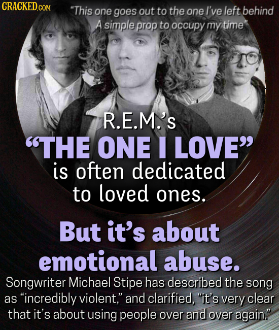 CRACKEDGOM This one goes out to the one I've left behind A simple prop tO occupy my time R.E.M.'S THE ONE LOVE is often dedicated to loved ones. But it's about emotional abuse. Songwriter Michael Stipe has described the song as incredibly violent, and clarified, it's very clear that