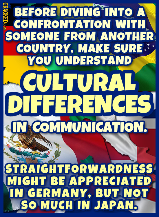 CRIC BEFORE DIVING INTO A CONFRONTATION WITH SOMEONE FROM ANOTHER COUNTRY, MAKE SURE YOU UNDERSTAND CULTURAL DIFFERENCES IN COMMUNICATION. STRAIGHTFOR