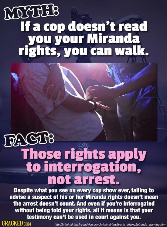 MYTH8 If a cop doesn't read you your Miranda rights, you can walk. FAGT8 Those rights apply to interrogation, not arrest. Despite what you see on ever