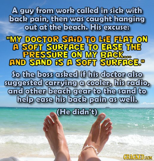 A guy from work called in sick with back pain, then was caught hanging out at the beach. His excuse: MY DOCTOR SAiD TO LiE FLAT ON A SOFT SURFACE TO 
