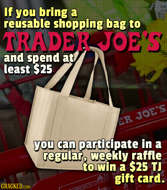 If you bring a reusable shopping bag to TRADER JOE'S and spend at least $25 JOE'S ER you can participate in a regular, weekly raffle to win a $25 TJ g