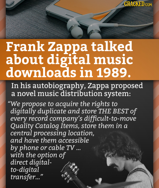 CRACKEDCO Frank Zappa talked about digital music downloads in 1989. In his autobiography, Zappa proposed a novel music distribution system: We propos