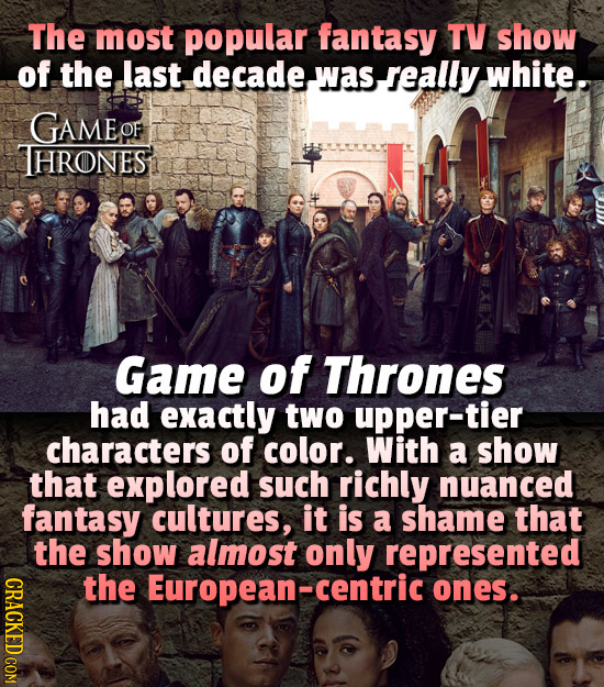 The most popular fantasy TV show of the last decadewasseally was white. GAMEO THRONES Game of Thrones had exactly two upper-tier characters of color.