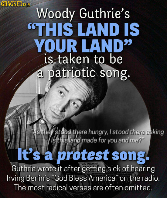 CRACKEDCO COM Woody Guthrie's THIS LAND IS YOUR LAND is taken to be a patriotic song. As they stdod there hungry, I stood there asking Isthisland made for you and me? It's a protest song. Guthrie THIS MACHINE. wrote it after getting sick of hearing Irving Berlin's 'God Bless America